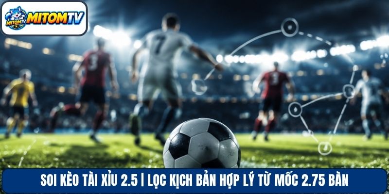 Soi Kèo Tài Xỉu 2.5 | Lọc Kịch Bản Hợp Lý Từ Mốc 2.75 Bàn